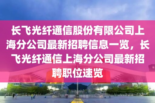 長飛光纖通信股份有限公司上海分公司最新招聘信息一覽，長飛光纖通信上海分公司最新招聘職位速覽