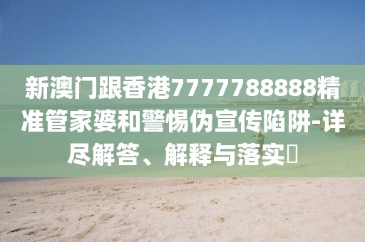 新澳門跟香港7777788888精準管家婆和警惕偽宣傳陷阱-詳盡解答、解釋與落實?