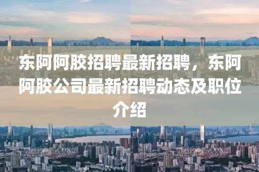 東阿阿膠招聘最新招聘，東阿阿膠公司最新招聘動態及職位介紹