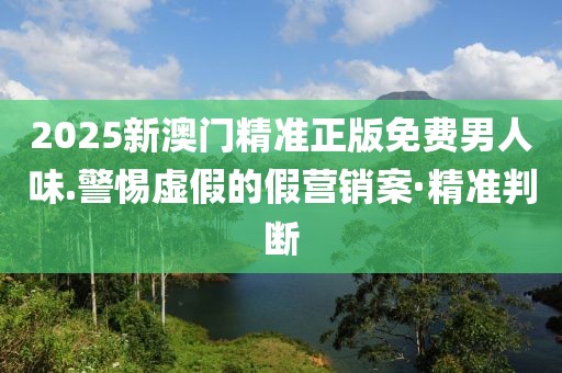 2025新澳門精準正版免費男人味.警惕虛假的假營銷案·精準判斷