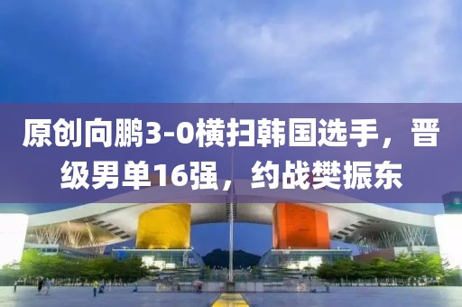 原創向鵬3-0橫掃韓國選手，晉級男單16強，約戰樊振東