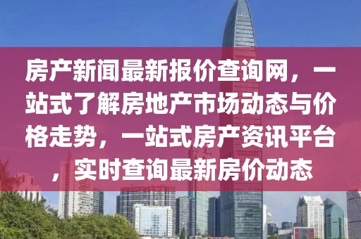房產新聞最新報價查詢網，一站式了解房地產市場動態與價格走勢，一站式房產資訊平臺，實時查詢最新房價動態