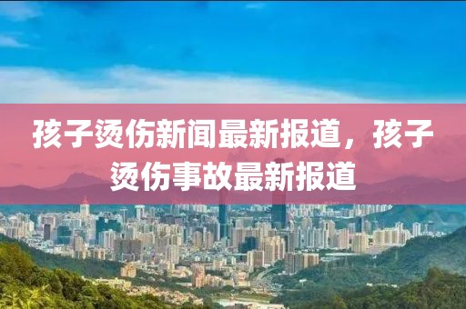 孩子燙傷新聞最新報道，孩子燙傷事故最新報道
