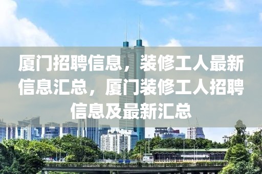 廈門招聘信息，裝修工人最新信息匯總，廈門裝修工人招聘信息及最新匯總