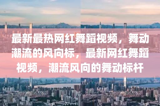 最新最熱網(wǎng)紅舞蹈視頻，舞動(dòng)潮流的風(fēng)向標(biāo)，最新網(wǎng)紅舞蹈視頻，潮流風(fēng)向的舞動(dòng)標(biāo)桿