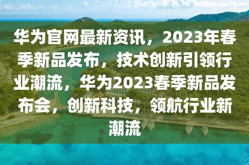 華為官網最新資訊，2023年春季新品發布，技術創新引領行業潮流，華為2023春季新品發布會，創新科技，領航行業新潮流