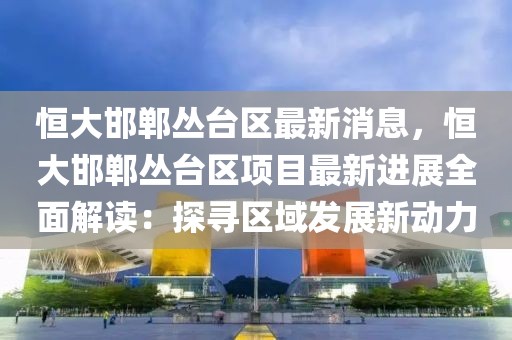 恒大邯鄲叢臺區最新消息，恒大邯鄲叢臺區項目最新進展全面解讀：探尋區域發展新動力