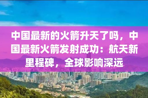 中國最新的火箭升天了嗎，中國最新火箭發(fā)射成功：航天新里程碑，全球影響深遠