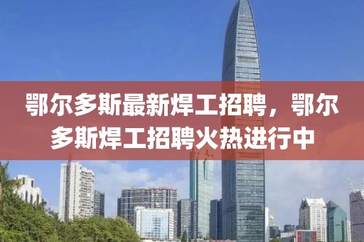 鄂爾多斯最新焊工招聘，鄂爾多斯焊工招聘火熱進(jìn)行中