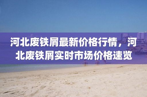河北廢鐵屑最新價格行情，河北廢鐵屑實時市場價格速覽