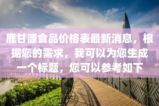 鹿甘源食品價格表最新消息，根據您的需求，我可以為您生成一個標題，您可以參考如下