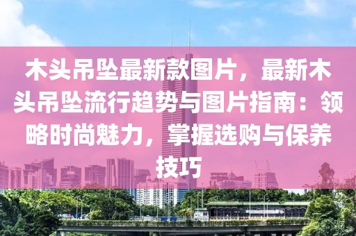 木頭吊墜最新款圖片，最新木頭吊墜流行趨勢與圖片指南：領(lǐng)略時尚魅力，掌握選購與保養(yǎng)技巧