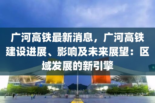 廣河高鐵最新消息，廣河高鐵建設(shè)進(jìn)展、影響及未來展望：區(qū)域發(fā)展的新引擎
