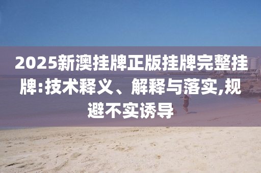 2025新澳掛牌正版掛牌完整掛牌:技術釋義、解釋與落實,規避不實誘導