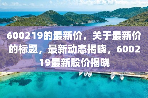 600219的最新價，關(guān)于最新價的標(biāo)題，最新動態(tài)揭曉，600219最新股價揭曉
