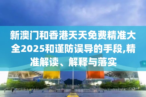 新澳門和香港天天免費精準大全2025和謹防誤導的手段,精準解讀、解釋與落實