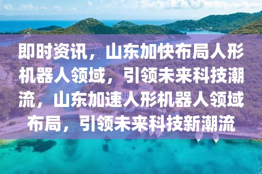 即時資訊，山東加快布局人形機器人領域，引領未來科技潮流，山東加速人形機器人領域布局，引領未來科技新潮流