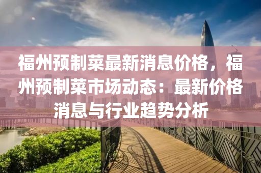 福州預制菜最新消息價格，福州預制菜市場動態：最新價格消息與行業趨勢分析