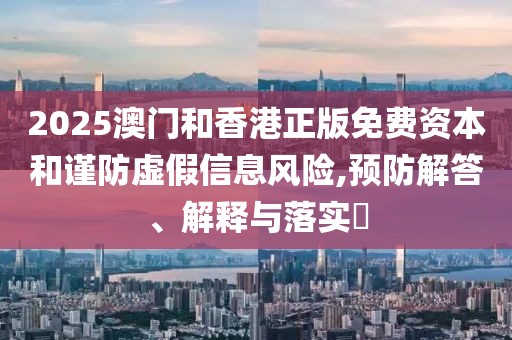 2025澳門和香港正版免費(fèi)資本和謹(jǐn)防虛假信息風(fēng)險(xiǎn),預(yù)防解答、解釋與落實(shí)?