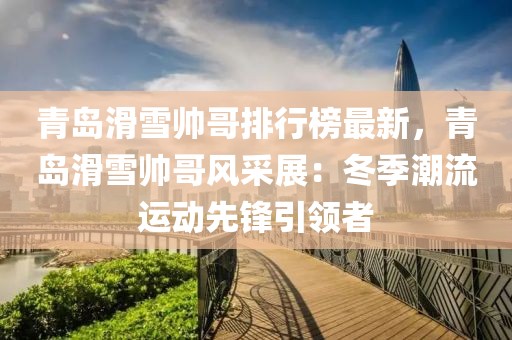 青島滑雪帥哥排行榜最新，青島滑雪帥哥風(fēng)采展：冬季潮流運(yùn)動(dòng)先鋒引領(lǐng)者