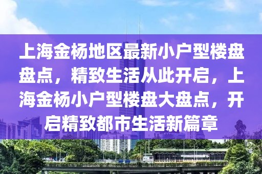 上海金楊地區最新小戶型樓盤盤點，精致生活從此開啟，上海金楊小戶型樓盤大盤點，開啟精致都市生活新篇章