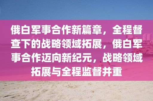 俄白軍事合作新篇章，全程督查下的戰略領域拓展，俄白軍事合作邁向新紀元，戰略領域拓展與全程監督并重