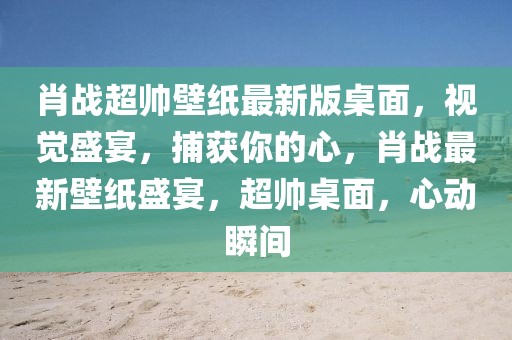 肖戰超帥壁紙最新版桌面，視覺盛宴，捕獲你的心，肖戰最新壁紙盛宴，超帥桌面，心動瞬間