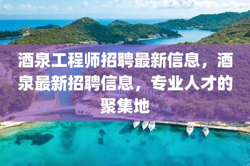 酒泉工程師招聘最新信息，酒泉最新招聘信息，專業人才的聚集地