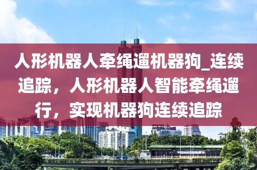 人形機(jī)器人牽繩遛機(jī)器狗_連續(xù)追蹤，人形機(jī)器人智能牽繩遛行，實現(xiàn)機(jī)器狗連續(xù)追蹤