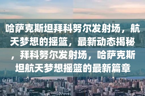哈薩克斯坦拜科努爾發射場，航天夢想的搖籃，最新動態揭秘，拜科努爾發射場，哈薩克斯坦航天夢想搖籃的最新篇章