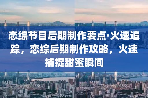 戀綜節目后期制作要點·火速追蹤，戀綜后期制作攻略，火速捕捉甜蜜瞬間