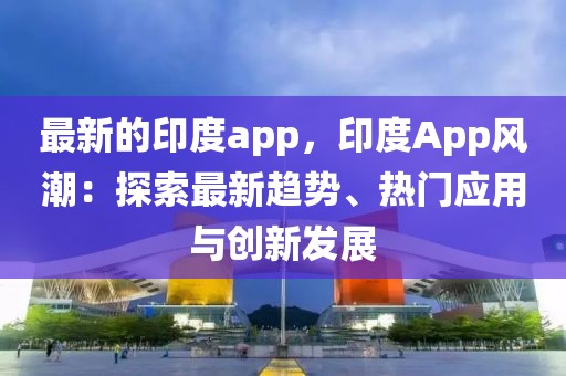 最新的印度app，印度App風潮：探索最新趨勢、熱門應用與創新發展