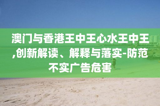 澳門與香港王中王心水王中王,創(chuàng)新解讀、解釋與落實(shí)-防范不實(shí)廣告危害