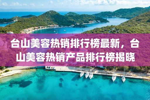 臺山美容熱銷排行榜最新，臺山美容熱銷產品排行榜揭曉