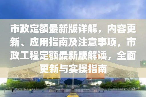市政定額最新版詳解，內容更新、應用指南及注意事項，市政工程定額最新版解讀，全面更新與實操指南