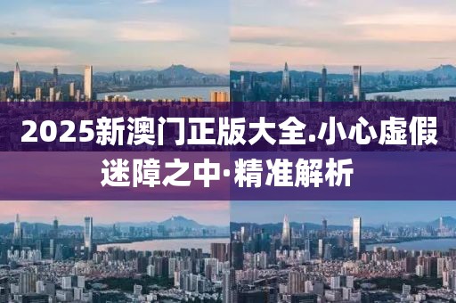 2025新澳門正版大全.小心虛假迷障之中·精準解析