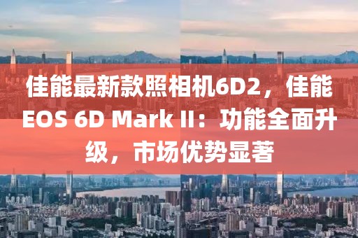 佳能最新款照相機6D2，佳能EOS 6D Mark II：功能全面升級，市場優勢顯著
