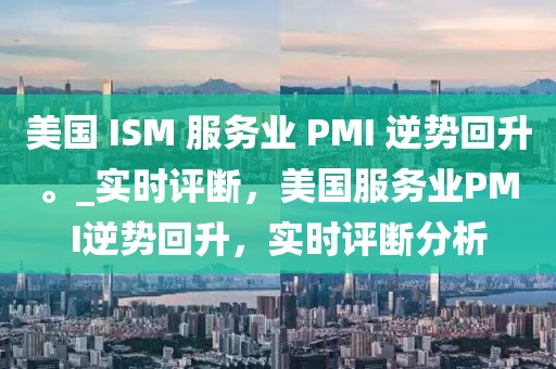 美國 ISM 服務(wù)業(yè) PMI 逆勢回升。_實(shí)時評斷，美國服務(wù)業(yè)PMI逆勢回升，實(shí)時評斷分析
