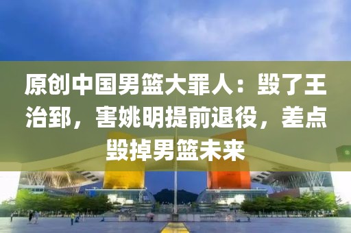 原創中國男籃大罪人：毀了王治郅，害姚明提前退役，差點毀掉男籃未來