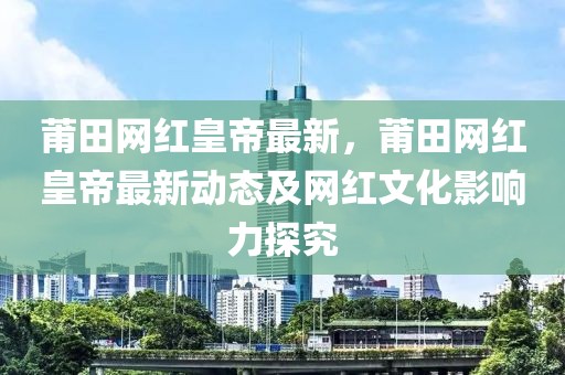 莆田網(wǎng)紅皇帝最新，莆田網(wǎng)紅皇帝最新動(dòng)態(tài)及網(wǎng)紅文化影響力探究