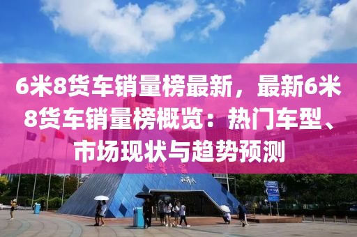 6米8貨車銷量榜最新，最新6米8貨車銷量榜概覽：熱門車型、市場現狀與趨勢預測