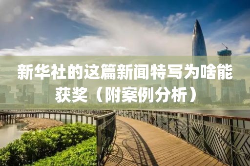 新華社的這篇新聞特寫為啥能獲獎（附案例分析）