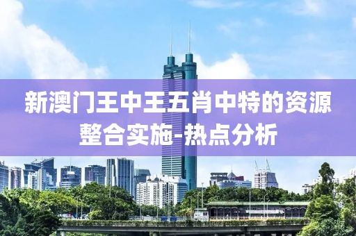 新澳門王中王五肖中特的資源整合實施-熱點分析