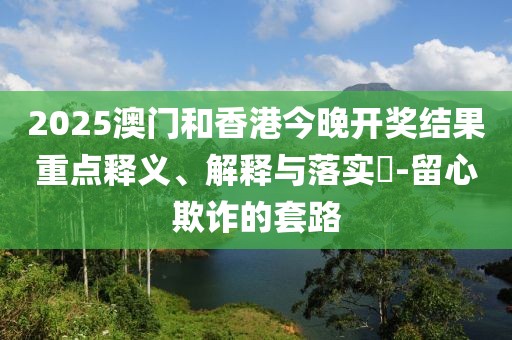 2025澳門和香港今晚開獎結果重點釋義、解釋與落實?-留心欺詐的套路