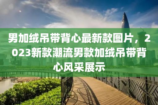 男加絨吊帶背心最新款圖片，2023新款潮流男款加絨吊帶背心風采展示