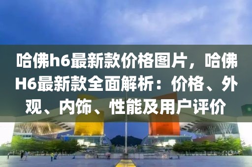 哈佛h6最新款價格圖片，哈佛H6最新款全面解析：價格、外觀、內(nèi)飾、性能及用戶評價