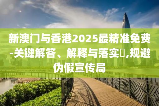新澳門與香港2025最精準免費-關鍵解答、解釋與落實?,規避偽假宣傳局