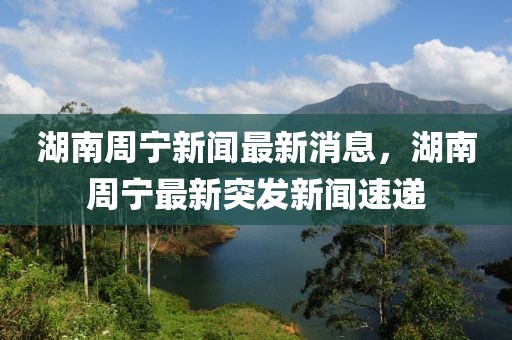 湖南周寧新聞最新消息，湖南周寧最新突發新聞速遞
