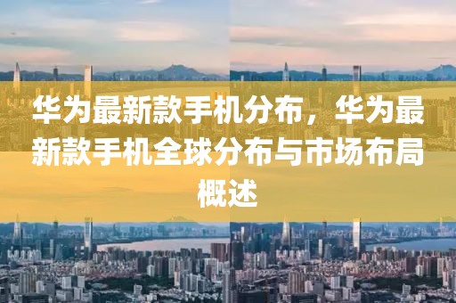 華為最新款手機(jī)分布，華為最新款手機(jī)全球分布與市場(chǎng)布局概述