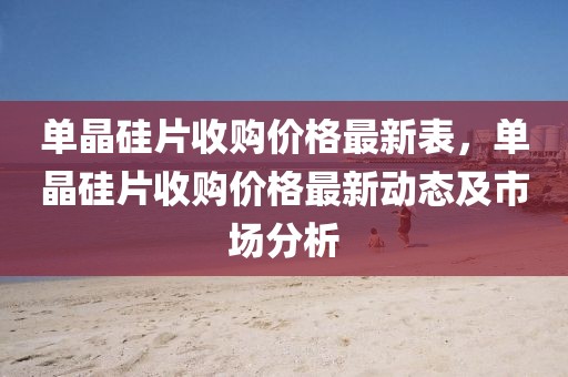單晶硅片收購價格最新表，單晶硅片收購價格最新動態及市場分析